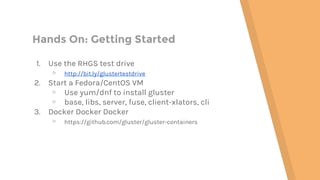 Hands On: Getting Started
1. Use the RHGS test drive
▹ http://bit.ly/glustertestdrive
2. Start a Fedora/CentOS VM
▹ Use yum/dnf to install gluster
▹ base, libs, server, fuse, client-xlators, cli
3. Docker Docker Docker
▹ https://github.com/gluster/gluster-containers
 