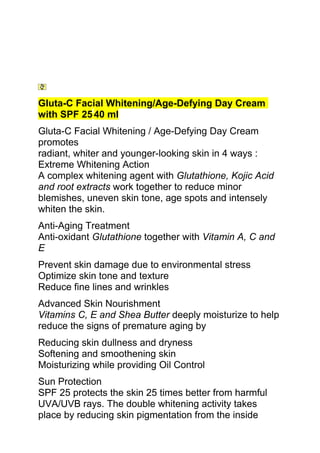 Gluta-C Facial Whitening/Age-Defying Day Cream
with SPF 25 40 ml
Gluta-C Facial Whitening / Age-Defying Day Cream
promotes
radiant, whiter and younger-looking skin in 4 ways :
Extreme Whitening Action
A complex whitening agent with Glutathione, Kojic Acid
and root extracts work together to reduce minor
blemishes, uneven skin tone, age spots and intensely
whiten the skin.
Anti-Aging Treatment
Anti-oxidant Glutathione together with Vitamin A, C and
E
Prevent skin damage due to environmental stress
Optimize skin tone and texture
Reduce fine lines and wrinkles
Advanced Skin Nourishment
Vitamins C, E and Shea Butter deeply moisturize to help
reduce the signs of premature aging by
Reducing skin dullness and dryness
Softening and smoothening skin
Moisturizing while providing Oil Control
Sun Protection
SPF 25 protects the skin 25 times better from harmful
UVA/UVB rays. The double whitening activity takes
place by reducing skin pigmentation from the inside
 