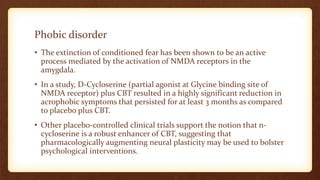 Phobic disorder
• The extinction of conditioned fear has been shown to be an active
process mediated by the activation of NMDA receptors in the
amygdala.
• In a study, D-Cycloserine (partial agonist at Glycine binding site of
NMDA receptor) plus CBT resulted in a highly significant reduction in
acrophobic symptoms that persisted for at least 3 months as compared
to placebo plus CBT.
• Other placebo-controlled clinical trials support the notion that n-
cycloserine is a robust enhancer of CBT, suggesting that
pharmacologically augmenting neural plasticity may be used to bolster
psychological interventions.
 