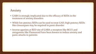 Anxiety
• GABA is strongly implicated due to the efficacy of BZDs in the
treatment of anxiety disorders
• While low potency BZDs can be used to treat GAD, high potency BZDs
like clonazepam may be required in panic disorder
• Inverse agonists at BZD site of GABA-a receptors like BCCE and
antagonists like Flumazenil have been known to induce anxiety and
panic attacks in patients
 