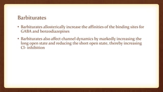 Barbiturates
• Barbiturates allosterically increase the affinities of the binding sites for
GABA and benzodiazepines
• Barbiturates also affect channel dynamics by markedly increasing the
long open state and reducing the short open state, thereby increasing
Cl- inhibition
 