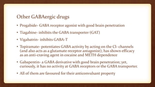 Other GABAergic drugs
• Progabide- GABA receptor agonist with good brain penetration
• Tiagabine- inhibits the GABA transporter (GAT)
• Vigabatrin- inhibits GABA-T
• Topiramate- potentiates GABA activity by acting on the Cl- channels
(and also acts as a glutamate receptor antagonist); has shown efficacy
as an anti-craving agent in cocaine and METH dependence
• Gabapentin- a GABA derivative with good brain penetration; yet,
curiously, it has no activity at GABA receptors or the GABA transporter.
• All of them are favoured for their anticonvulsant property
 