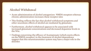 Alcohol Withdrawal
• Acute administration of alcohol antagonizes NMDA receptors whereas
chronic administration increases these receptor sites
• This finding reflects the fact that alcohol withdrawal symptoms and
other neurotoxic effects of alcohol are mediated by glutamate.
• Furthermore, alcohol withdrawal appears to be associated with
increased glutamate concentrations and decreased dopamine levels in
the NAc.
• Findings concerning the efficacy of Acamprosate (which exerts effects
on the NMDA receptor) in the treatment of alcohol dependence
suggest that this neurotransmitter system may have a major role in the
disorder.
 