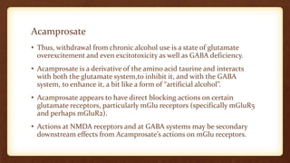 Acamprosate
• Thus, withdrawal from chronic alcohol use is a state of glutamate
overexcitement and even excitotoxicity as well as GABA deficiency.
• Acamprosate is a derivative of the amino acid taurine and interacts
with both the glutamate system,to inhibit it, and with the GABA
system, to enhance it, a bit like a form of “artificial alcohol”.
• Acamprosate appears to have direct blocking actions on certain
glutamate receptors, particularly mGlu receptors (specifically mGluR5
and perhaps mGluR2).
• Actions at NMDA receptors and at GABA systems may be secondary
downstream effects from Acamprosate’s actions on mGlu receptors.
 