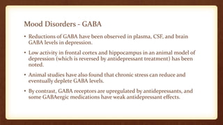 Mood Disorders - GABA
• Reductions of GABA have been observed in plasma, CSF, and brain
GABA levels in depression.
• Low activity in frontal cortex and hippocampus in an animal model of
depression (which is reversed by antidepressant treatment) has been
noted.
• Animal studies have also found that chronic stress can reduce and
eventually deplete GABA levels.
• By contrast, GABA receptors are upregulated by antidepressants, and
some GABAergic medications have weak antidepressant effects.
 