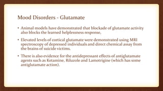 • Animal models have demonstrated that blockade of glutamate activity
also blocks the learned helplessness response,
• Elevated levels of cortical glutamate were demonstrated using MRI
spectroscopy of depressed individuals and direct chemical assay from
the brains of suicide victims.
• There is also evidence for the antidepressant effects of antiglutamate
agents such as Ketamine, Riluzole and Lamotrigine (which has some
antiglutamate action).
Mood Disorders - Glutamate
 