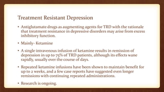 Treatment Resistant Depression
• Antiglutamate drugs as augmenting agents for TRD with the rationale
that treatment resistance in depressive disorders may arise from excess
inhibitory function.
• Mainly- Ketamine
• A single intravenous infusion of ketamine results in remission of
depression in up to 75% of TRD patients, although its effects wane
rapidly, usually over the course of days.
• Repeated ketamine infusions have been shown to maintain benefit for
up to 2 weeks, and a few case reports have suggested even longer
remissions with continuing repeated administrations.
• Research is ongoing.
 