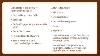 Glutamate is the primary
neurotransmitter in:
• Cerebellar granule cells,
• Striatum
• Cells of hippocampal molecular
layer
• Entorhinal cortex
• Pyramidal cells of cortex
• Thalamocortical and
corticostriatal projections
GABA is found in:
• Midbrain
• Diencephalon
• Cerebral hemispheres
• Pons
• Medulla
• Intrinsic neurons that function as
local mediators for the inhibitory
feedback loops
• Coexists with biogenic amine
neurotransmitters, glycine and
peptide neurotransmitters
 