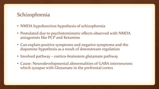 Schizophrenia
• NMDA hypofunction hypothesis of schizophrenia
• Postulated due to psychotomimetic effects observed with NMDA
antagonists like PCP and Ketamine
• Can explain positive symptoms and negative symptoms and the
dopamine hypothesis as a result of downstream regulation
• Involved pathway – cortico-brainstem glutamate pathway
• Cause: Neurodevelopmental abnormalities of GABA interneurons
which synapse with Glutamate in the prefrontal cortex
 