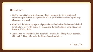 References
• Stahl’s essential psychopharmacology : neuroscientific basis and
practical application / Stephen M. Stahl ; with illustrations by Nancy
Muntner. – 4th ed.
• Kaplan & Sadock's synopsis of psychiatry : behavioral sciences/clinical
psychiatry.-Eleventh edition I Benjamin James Sadock, Virginia Alcott
Sadock, Pedro Ruiz.
• Psychiatry / edited by Allan Tasman, Jerald Kay, Jeffrey A. Lieberman,
Michael B. First, Michelle B. Riba.–Fourth edition.
• Thank You
 