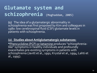 14
Glutamate system and
schizophrenia (Moghaddam, 2005)
(1) The idea of a glutamatergic abnormality in
schizophrenia was first proposed by Kim and colleagues in
1980: low cerebrospinal fluid (CSF) glutamate levels in
patients with schizophrenia.
(2) Studies about Antiglutamatergic substances:
Phencyclidine (PCP) or ketamine produces "schizophrenia-
like" symptoms in healthy individuals and profoundly
exacerbates pre-existing symptoms in patients with
schizophrenia (Javitt et al., 1991; Krystal et al., 1994; Lahti et
al., 1995).
 