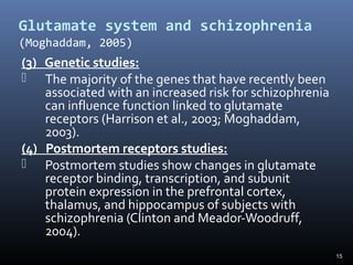 15
Glutamate system and schizophrenia
(Moghaddam, 2005)
(3) Genetic studies:
 The majority of the genes that have recently been
associated with an increased risk for schizophrenia
can influence function linked to glutamate
receptors (Harrison et al., 2003; Moghaddam,
2003).
(4) Postmortem receptors studies:
 Postmortem studies show changes in glutamate
receptor binding, transcription, and subunit
protein expression in the prefrontal cortex,
thalamus, and hippocampus of subjects with
schizophrenia (Clinton and Meador-Woodruff,
2004).
 
