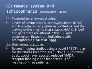 16
Glutamate system and
schizophrenia (Moghaddam, 2005)
(5) Postmortem enzymes studies:
 Levels of amino acids N-acethylaspartate (NAA)
and N-acethylaspartylglutamate (NAAG), and the
activity of the enzyme that cleaves NAA to NAAG
and glutamate are altered in the CSF and
postmortem tissue from individuals with
schizophrenia (Tsai et al., 1995).
(6) Brain imaging studies:
 Recent imaging studies using a novel SPECT tracer
for the NMDA receptor (123I)CNS-1261 (Pilowsky
et al., 2005) have reported reduced NMDA
receptor binding in the hippocampus of
medication-free patients.
 