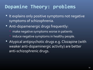 19
Dopamine Theory: problems
 It explains only positive symptoms not negative
symptoms of schizophrenia.
 Anti-dopamenergic drugs frequently:
 make negative symptoms worse in patients
 induce negative symptoms in healthy people.
 Atypical antipsychotic drugs e.g. Clozapine (with
weaker anti-dopaminergic activity) are better
anti-schizophrenic drugs.
 