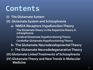 2
Contents
(I) The Glutamate System
(II) Glutamate System and Schizophrenia
a- NMDA Receptors HypofunctionTheory
 The Glutamate theory vs the Dopamine theory in
schizophrenia
 Cerebral Glutamate HypofunctioningTheory
 Cerebellar Glutamate HypofunctioningTheory
b- The Glutamate NeurodevelopmentalTheory
c- The Glutamate NeurodedegenarativeTheory
(III) Glutamate LinkedTreatments of Schizophrenia
(IV) GlutamateTheory and NewTrends in Molecular
Medicine
 