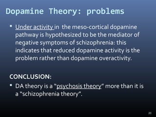 20
Dopamine Theory: problems
 Under activity in the meso-cortical dopamine
pathway is hypothesized to be the mediator of
negative symptoms of schizophrenia: this
indicates that reduced dopamine activity is the
problem rather than dopamine overactivity.
CONCLUSION:
 DA theory is a “psychosis theory” more than it is
a “schizophrenia theory”.
 