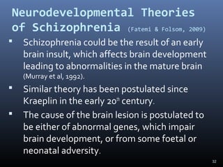 32
Neurodevelopmental Theories
of Schizophrenia (Fatemi & Folsom, 2009)
 Schizophrenia could be the result of an early
brain insult, which affects brain development
leading to abnormalities in the mature brain
(Murray et al, 1992).
 Similar theory has been postulated since
Kraeplin in the early 20th
century.
 The cause of the brain lesion is postulated to
be either of abnormal genes, which impair
brain development, or from some foetal or
neonatal adversity.
 