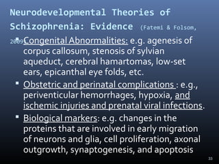 33
Neurodevelopmental Theories of
Schizophrenia: Evidence (Fatemi & Folsom,
2009) Congenital Abnormalities: e.g. agenesis of
corpus callosum, stenosis of sylvian
aqueduct, cerebral hamartomas, low-set
ears, epicanthal eye folds, etc.
 Obstetric and perinatal complications : e.g.,
periventicular hemorrhages, hypoxia, and
ischemic injuries and prenatal viral infections.
 Biological markers: e.g. changes in the
proteins that are involved in early migration
of neurons and glia, cell proliferation, axonal
outgrowth, synaptogenesis, and apoptosis
 