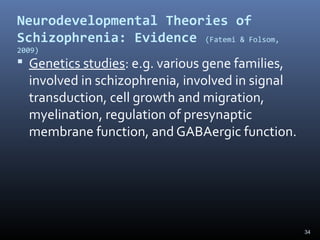 34
Neurodevelopmental Theories of
Schizophrenia: Evidence (Fatemi & Folsom,
2009)
 Genetics studies: e.g. various gene families,
involved in schizophrenia, involved in signal
transduction, cell growth and migration,
myelination, regulation of presynaptic
membrane function, and GABAergic function.
 