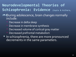 35
Neurodevelopmental Theories of
Schizophrenia: Evidence (Gupta & Kulhara,
2010) During adolescence, brain changes normally
include:
 Decrease in delta sleep
 Decrease in membrane synthesis
 Decreased volume of cortical gray matter
 Decreased prefrontal metabolism
 In schizophrenia, there are more pronounced
decrements in the same parameters.
 