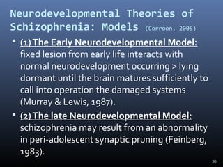 36
Neurodevelopmental Theories of
Schizophrenia: Models (Corroon, 2005)
 (1)The Early Neurodevelopmental Model:
fixed lesion from early life interacts with
normal neurodevelopment occurring > lying
dormant until the brain matures sufficiently to
call into operation the damaged systems
(Murray & Lewis, 1987).
 (2)The late Neurodevelopmental Model:
schizophrenia may result from an abnormality
in peri-adolescent synaptic pruning (Feinberg,
1983).
 
