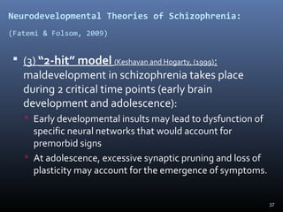 37
Neurodevelopmental Theories of Schizophrenia:
(Fatemi & Folsom, 2009)
 (3) “2-hit” model (Keshavan and Hogarty, (1999):
maldevelopment in schizophrenia takes place
during 2 critical time points (early brain
development and adolescence):
 Early developmental insults may lead to dysfunction of
specific neural networks that would account for
premorbid signs
 At adolescence, excessive synaptic pruning and loss of
plasticity may account for the emergence of symptoms.
 