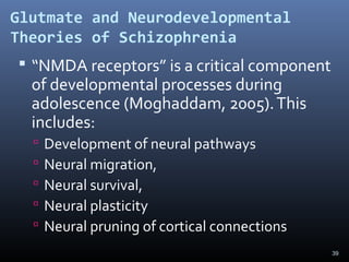 39
Glutmate and Neurodevelopmental
Theories of Schizophrenia
 “NMDA receptors” is a critical component
of developmental processes during
adolescence (Moghaddam, 2005).This
includes:
 Development of neural pathways
 Neural migration,
 Neural survival,
 Neural plasticity
 Neural pruning of cortical connections
 