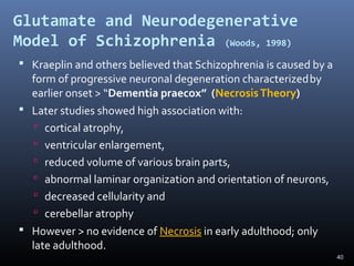 40
Glutamate and Neurodegenerative
Model of Schizophrenia (Woods, 1998)
 Kraeplin and others believed that Schizophrenia is caused by a
form of progressive neuronal degeneration characterizedby
earlier onset > “Dementia praecox” (NecrosisTheory)
 Later studies showed high association with:
 cortical atrophy,
 ventricular enlargement,
 reduced volume of various brain parts,
 abnormal laminar organization and orientation of neurons,
 decreased cellularity and
 cerebellar atrophy
 However > no evidence of Necrosis in early adulthood; only
late adulthood.
 