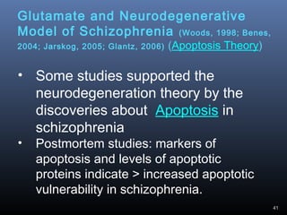 41
Glutamate and Neurodegenerative
Model of Schizophrenia (Woods, 1998; Benes,
2004; Jarskog, 2005; Glantz, 2006) (Apoptosis Theory)
• Some studies supported the
neurodegeneration theory by the
discoveries about Apoptosis in
schizophrenia
• Postmortem studies: markers of
apoptosis and levels of apoptotic
proteins indicate > increased apoptotic
vulnerability in schizophrenia.
 