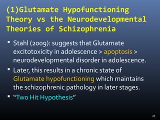 45
(1)Glutamate Hypofunctioning
Theory vs the Neurodevelopmental
Theories of Schizophrenia
 Stahl (2009): suggests that Glutamate
excitotoxicity in adolescence > apoptosis >
neurodevelopmental disorder in adolescence.
 Later, this results in a chronic state of
Glutamate hypofunctioning which maintains
the schizophrenic pathology in later stages.
 “Two Hit Hypothesis”
 