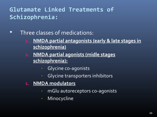 48
Glutamate Linked Treatments of
Schizophrenia:
 Three classes of medications:
1. NMDA partial antagonists (early & late stages in
schizophrenia)
2. NMDA partial agonists (midle stages
schizophrenia):
- Glycine co-agonists
- Glycine transporters inhibitors
1. NMDA modulators
- mGlu autoreceptors co-agonists
- Minocycline
 