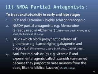 49
(1) NMDA Partial Antagonists:
To treat excitotoxicity in early and late stage:
1. PCP and Ketamine > highly schizophrenogenic
2. NMDA partial antagonists e.g. Memantine
(already used in Alzheimer) (Lieberman, 2008; Krivoy et al,
2008; De Lucina et al, 2009)
3. Drugs which block presynaptic release of
glutamate e.g. Lamotrigine, gabapentin and
pregabalin (Tiihonen et al, 2003; Stahl, 2004; Gabriel, 2010).
4. Anti-free radicals drugs e.g. vitamin E and
experimental agents called lazaroids (so-named
because they purport to raise neurons from the
dead, like the biblical Lazarus) (Stahl, 2009)
 