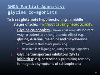 51
NMDA Partial Agonists:
glycine co-agonists
To treat glutamate hypofunctioning in middle
stages of schiz > without causing neurotoxicity.
1. Glycine co-agonists (Chaves et al,2009) as indirect
way to potentiate the glutamte effect e.g.
glycine, d-serine, d-alanine and d-cycloserine.
 Provisional studies are promising.
 Research is still going on, using stronger agonists
1. Glycine transporters inhibitors (GlyT1
inhibitirs): e.g. sarcosine > promising remedy
for negative symptoms of schizophrenia
 