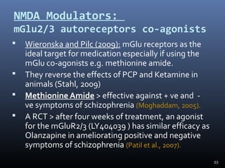 53
NMDA Modulators:
mGlu2/3 autoreceptors co-agonists
 Wieronska and Pilc (2009): mGlu receptors as the
ideal target for medication especially if using the
mGlu co-agonists e.g. methionine amide.
 They reverse the effects of PCP and Ketamine in
animals (Stahl, 2009)
 Methionine Amide > effective against + ve and -
ve symptoms of schizophrenia (Moghaddam, 2005).
 A RCT > after four weeks of treatment, an agonist
for the mGluR2/3 (LY404039 ) has similar efficacy as
Olanzapine in ameliorating positive and negative
symptoms of schizophrenia (Patil et al., 2007).
 