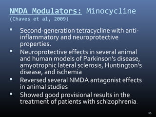 55
NMDA Modulators: Minocycline
(Chaves et al, 2009)
 Second-generation tetracycline with anti-
inflammatory and neuroprotective
properties.
 Neuroprotective effects in several animal
and human models of Parkinson's disease,
amyotrophic lateral sclerosis, Huntington's
disease, and ischemia
 Reversed several NMDA antagonist effects
in animal studies
 Showed good provisional results in the
treatment of patients with schizophrenia.
 