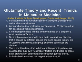 56
1. Schizophrenia has numerous genetic, biological (non-genetic)
and environmental factors.
2. Abnormal genetic or molecular mechanisms >120 discovered so
far, associated with schizophrenia.
3. It is no longer realistic to have treatment base on a single or a
small number of factors.
4. Schizophrenia seems now to be a brain maturational disorder
that is caused by different genetic and none genetic factors; like
in Learning Disabilities; any group of factors can cause the
disorder.
5. The current tendency that individual schizophrenic patients are
assessed for their own vulnerability factors and treated on those
basis starting with personal genetic map for genetic effects.
6. Individualised treatment not single treatment for all.
Glutamate Theory and Recent Trends
in Molecular Medicine
(Lieber Institute for Brain Development; Daniel Weinberger, 2013)
 