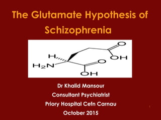 1
The Glutamate Hypothesis of
Schizophrenia
Dr Khalid Mansour
Consultant Psychiatrist
Priory Hospital Cefn Carnau
October 2015
 