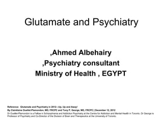 Glutamate and Psychiatry

                               ,Ahmed Albehairy
                            ,Psychiatry consultant
                           Ministry of Health , EGYPT



Reference: Glutamate and Psychiatry in 2012—Up, Up and Away!
By Clairélaine Ouellet-Plamondon, MD, FRCPC and Tony P. George, MD, FRCPC | December 12, 2012
Dr Ouellet-Plamondon is a Fellow in Schizophrenia and Addiction Psychiatry at the Centre for Addiction and Mental Health in Toronto. Dr George is
Professor of Psychiatry and Co-Director of the Division of Brain and Therapeutics at the University of Toronto.
 