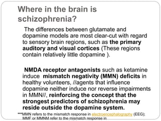 Where in the brain is
schizophrenia?
The differences between glutamate and
dopamine models are most clear-cut with regard
to sensory brain regions, such as the primary
auditory and visual cortices (These regions
contain relatively little dopamine ).
NMDA receptor antagonists such as ketamine
induce mismatch negativity (MMN) deficits in
healthy volunteers, //agents that influence
dopamine neither induce nor reverse impairments
in MMN//, reinforcing the concept that the
strongest predictors of schizophrenia may
reside outside the dopamine system.
***MMN refers to the mismatch response in electroencephalography (EEG);
MMF or MMNM refer to the mismatch response in
 