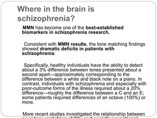 Where in the brain is
schizophrenia?
MMN has become one of the best-established
biomarkers in schizophrenia research.
Consistent with MMN results, the tone matching findings
showed dramatic deficits in patients with
schizophrenia.
Specifically, healthy individuals have the ability to detect
about a 3% difference between tones presented about a
second apart—approximately corresponding to the
difference between a white and black note on a piano. In
contrast, individuals with schizophrenia and especially with
poor-outcome forms of the illness required about a 20%
difference—roughly the difference between a C and an E;
some patients required differences of an octave (100%) or
more.
More recent studies investigated the relationship between
 
