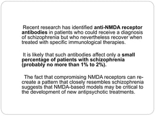 Recent research has identified anti-NMDA receptor
antibodies in patients who could receive a diagnosis
of schizophrenia but who nevertheless recover when
treated with specific immunological therapies.
It is likely that such antibodies affect only a small
percentage of patients with schizophrenia
(probably no more than 1% to 2%).
The fact that compromising NMDA receptors can re-
create a pattern that closely resembles schizophrenia
suggests that NMDA-based models may be critical to
the development of new antipsychotic treatments.
 