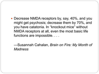  Decrease NMDA receptors by, say, 40%, and you
might get psychosis; decrease them by 70%, and
you have catatonia. In “knockout mice” without
NMDA receptors at all, even the most basic life
functions are impossible. . . .
—Susannah Cahalan, Brain on Fire: My Month of
Madness
 