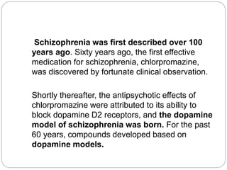 Schizophrenia was first described over 100
years ago. Sixty years ago, the first effective
medication for schizophrenia, chlorpromazine,
was discovered by fortunate clinical observation.
Shortly thereafter, the antipsychotic effects of
chlorpromazine were attributed to its ability to
block dopamine D2 receptors, and the dopamine
model of schizophrenia was born. For the past
60 years, compounds developed based on
dopamine models.
 