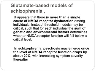 Glutamate-based models of
schizophrenia .
It appears that there is more than a single
cause of NMDA receptor dysfunction among
individuals. Instead, threshold models may be
critical, such that for each individual the sum of
genetic and environmental factors determines
whether NMDA receptor function will fall below a
critical level.
In schizophrenia, psychosis may emerge once
the level of NMDA receptor function drops by
about 20%, with increasing symptom severity
thereafter
 