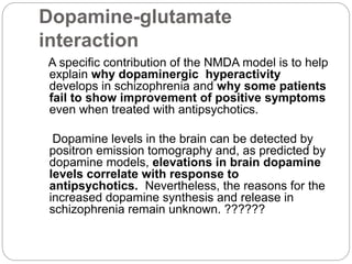 Dopamine-glutamate
interaction
A specific contribution of the NMDA model is to help
explain why dopaminergic hyperactivity
develops in schizophrenia and why some patients
fail to show improvement of positive symptoms
even when treated with antipsychotics.
Dopamine levels in the brain can be detected by
positron emission tomography and, as predicted by
dopamine models, elevations in brain dopamine
levels correlate with response to
antipsychotics. Nevertheless, the reasons for the
increased dopamine synthesis and release in
schizophrenia remain unknown. ??????
 