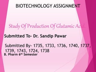 Study Of Production Of Glutamic Acid.
Submitted To- Dr. Sandip Pawar
Submitted By- 1735, 1733, 1736, 1740, 1737,
1739, 1743, 1724, 1738
B. Pharm 6th Semester
BIOTECHNOLOGY ASSIGNMENT
 