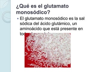 ¿Qué es el glutamato
monosódico?
   El glutamato monosódico es la sal
    sódica del ácido glutámico, un
    aminoácido que está presente en
    todas las proteínas.
 