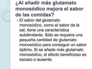 ¿Al añadir más glutamato
monosódico mejora el sabor
de las comidas?
   El sabor del glutamato
    monosódico, como el sabor de la
    sal, tiene una característica
    autolimitante. Sólo se requiere una
    pequeña cantidad de glutamato
    monosódico para conseguir un sabor
    óptimo. Si se añade más glutamato
    monosódico, el efecto beneficioso es
    escaso o ausente.
 