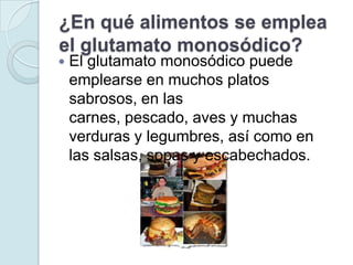 ¿En qué alimentos se emplea
el glutamato monosódico?
   El glutamato monosódico puede
    emplearse en muchos platos
    sabrosos, en las
    carnes, pescado, aves y muchas
    verduras y legumbres, así como en
    las salsas, sopas y escabechados.
 