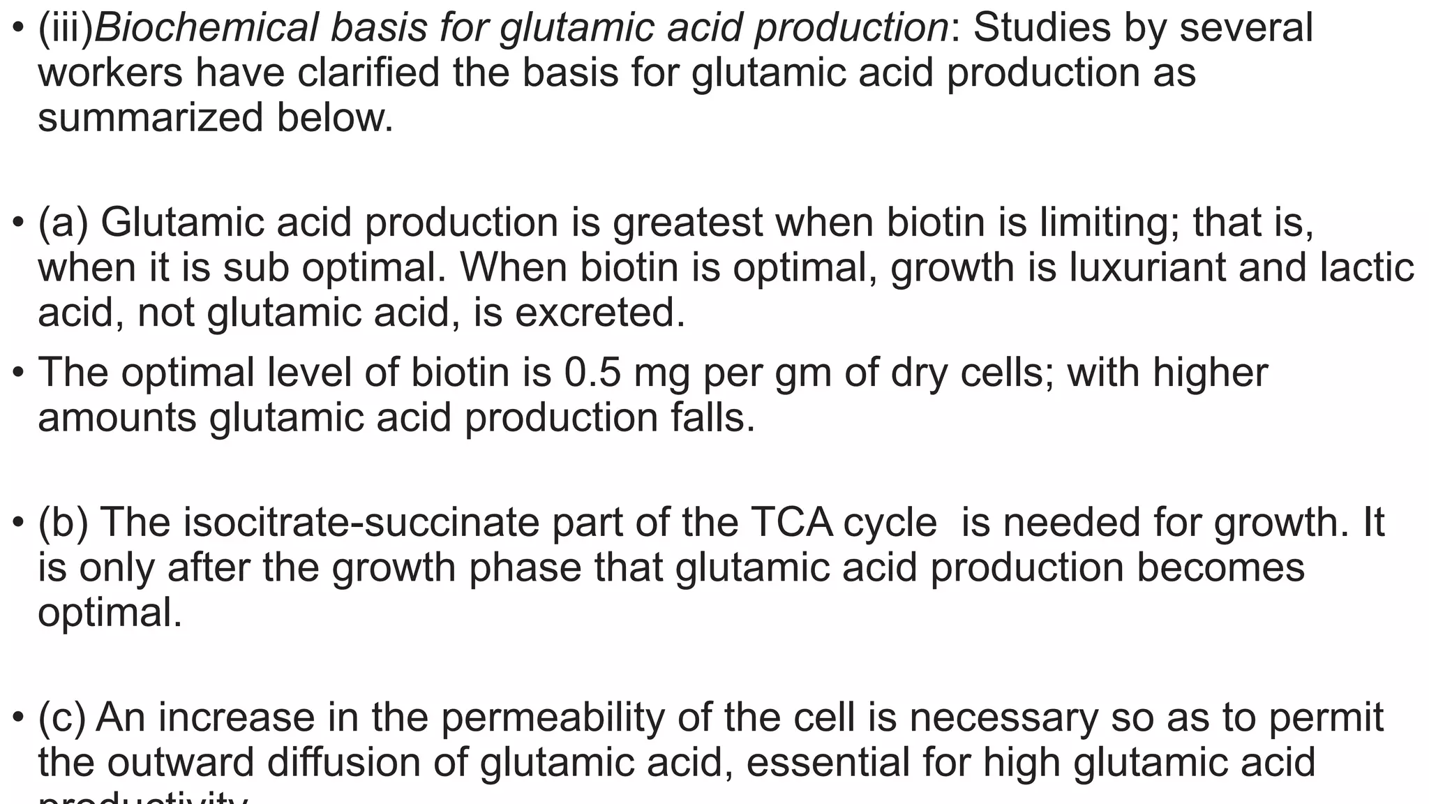 • (iii)Biochemical basis for glutamic acid production: Studies by several
workers have clarified the basis for glutamic acid production as
summarized below.
• (a) Glutamic acid production is greatest when biotin is limiting; that is,
when it is sub optimal. When biotin is optimal, growth is luxuriant and lactic
acid, not glutamic acid, is excreted.
• The optimal level of biotin is 0.5 mg per gm of dry cells; with higher
amounts glutamic acid production falls.
• (b) The isocitrate-succinate part of the TCA cycle is needed for growth. It
is only after the growth phase that glutamic acid production becomes
optimal.
• (c) An increase in the permeability of the cell is necessary so as to permit
the outward diffusion of glutamic acid, essential for high glutamic acid
 